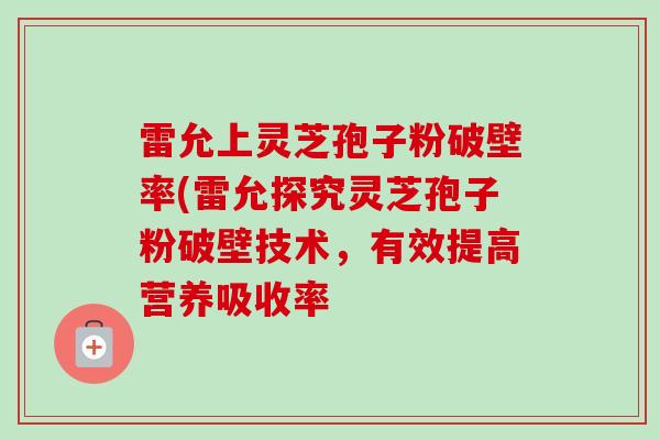 雷允上灵芝孢子粉破壁率(雷允探究灵芝孢子粉破壁技术，有效提高营养吸收率