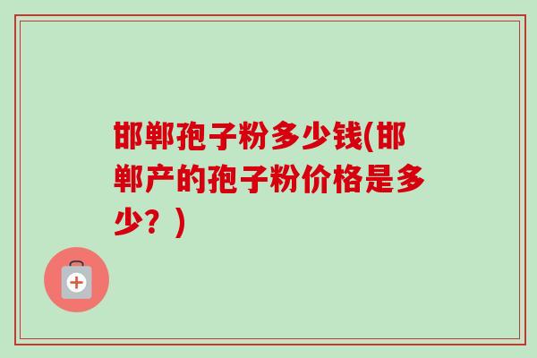 邯郸孢子粉多少钱(邯郸产的孢子粉价格是多少？)