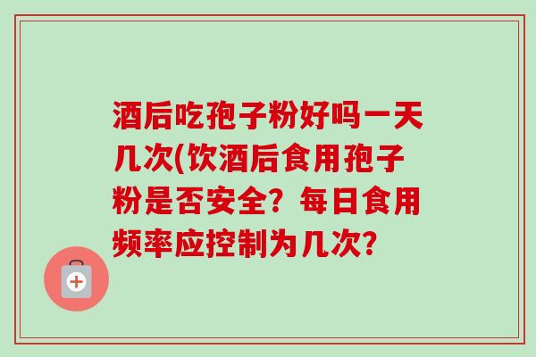 酒后吃孢子粉好吗一天几次(饮酒后食用孢子粉是否安全？每日食用频率应控制为几次？