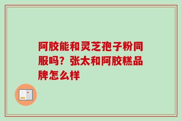 阿胶能和灵芝孢子粉同服吗？张太和阿胶糕品牌怎么样