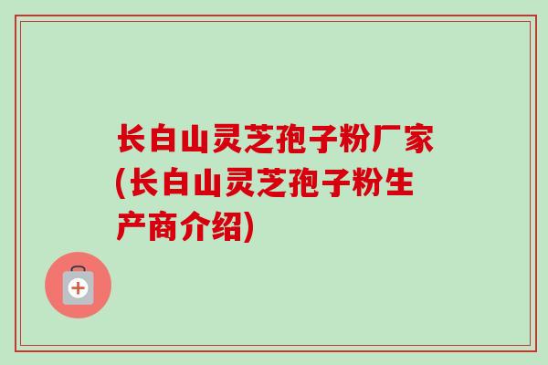 长白山灵芝孢子粉厂家(长白山灵芝孢子粉生产商介绍)