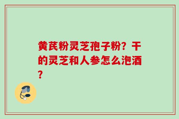 黄芪粉灵芝孢子粉？干的灵芝和人参怎么泡酒？