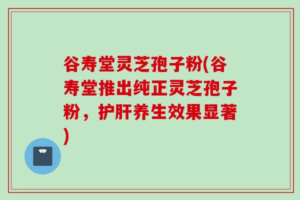 谷寿堂灵芝孢子粉(谷寿堂推出纯正灵芝孢子粉，护肝养生效果显著)