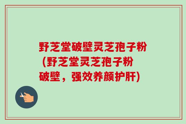 野芝堂破壁灵芝孢子粉 (野芝堂灵芝孢子粉破壁，强效养颜护肝)