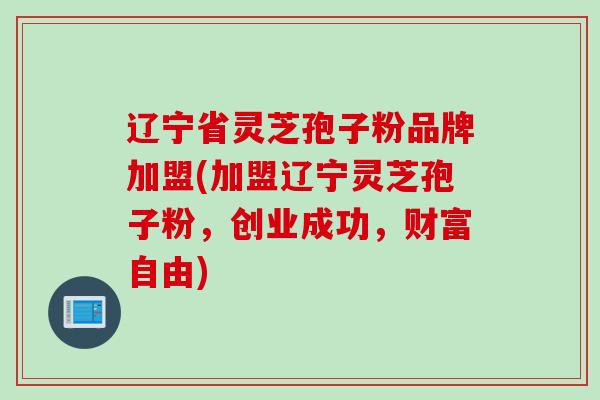 辽宁省灵芝孢子粉品牌加盟(加盟辽宁灵芝孢子粉，创业成功，财富自由)