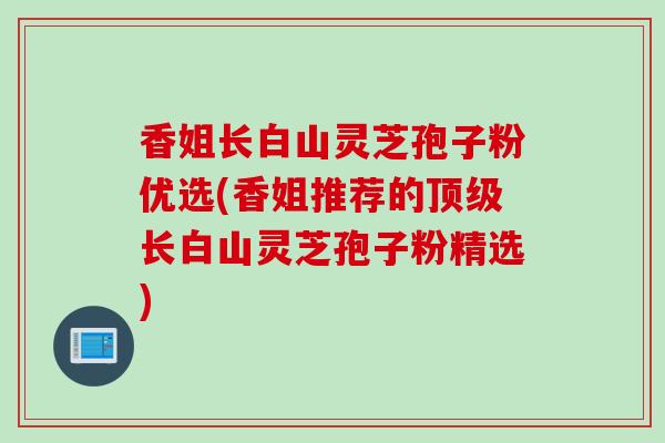 香姐长白山灵芝孢子粉优选(香姐推荐的顶级长白山灵芝孢子粉精选)