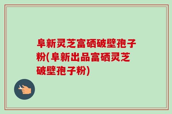 阜新灵芝富硒破壁孢子粉(阜新出品富硒灵芝破壁孢子粉)