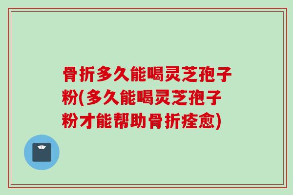 骨折多久能喝灵芝孢子粉(多久能喝灵芝孢子粉才能帮助骨折痊愈)