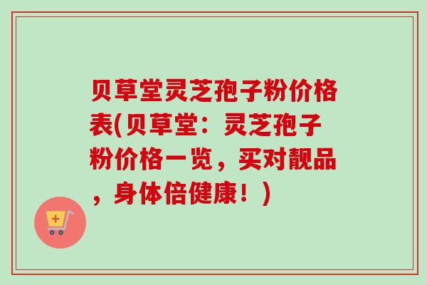 贝草堂灵芝孢子粉价格表(贝草堂：灵芝孢子粉价格一览，买对靓品，身体倍健康！)
