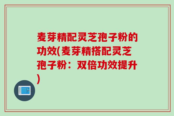 麦芽精配灵芝孢子粉的功效(麦芽精搭配灵芝孢子粉：双倍功效提升)