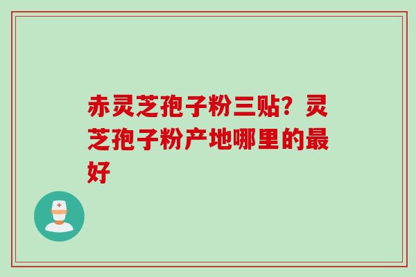 赤灵芝孢子粉三贴？灵芝孢子粉产地哪里的最好
