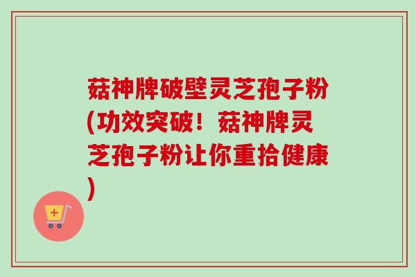 菇神牌破壁灵芝孢子粉(功效突破！菇神牌灵芝孢子粉让你重拾健康)
