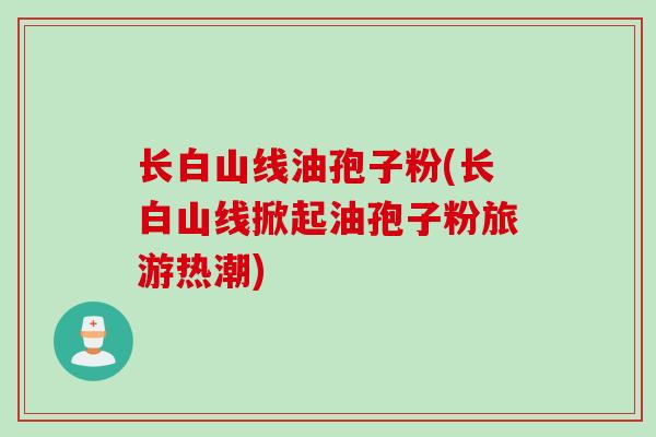 长白山线油孢子粉(长白山线掀起油孢子粉旅游热潮)