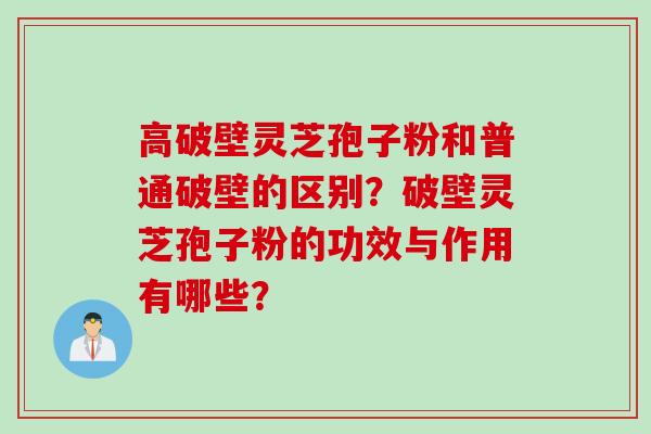 高破壁灵芝孢子粉和普通破壁的区别？破壁灵芝孢子粉的功效与作用有哪些？