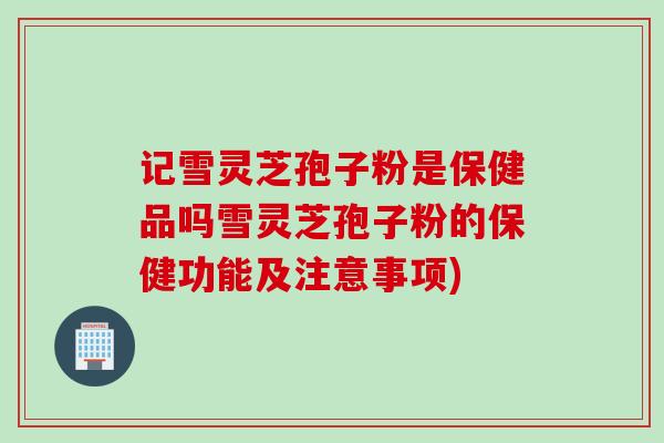 记雪灵芝孢子粉是保健品吗雪灵芝孢子粉的保健功能及注意事项)