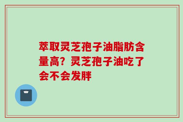 萃取灵芝孢子油脂肪含量高？灵芝孢子油吃了会不会发胖
