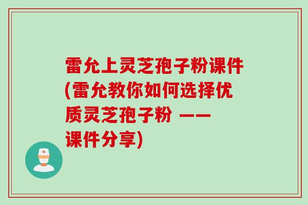 雷允上灵芝孢子粉课件(雷允教你如何选择优质灵芝孢子粉 —— 课件分享)
