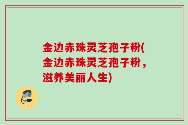 金边赤珠灵芝孢子粉(金边赤珠灵芝孢子粉，滋养美丽人生)