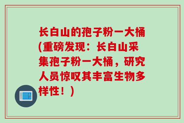 长白山的孢子粉一大桶(重磅发现：长白山采集孢子粉一大桶，研究人员惊叹其丰富生物多样性！)