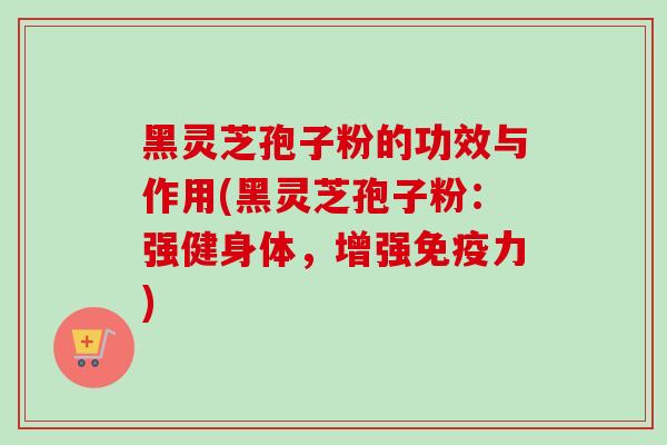 黑灵芝孢子粉的功效与作用(黑灵芝孢子粉：强健身体，增强免疫力)