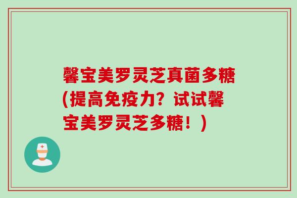 馨宝美罗灵芝真菌多糖(提高免疫力？试试馨宝美罗灵芝多糖！)