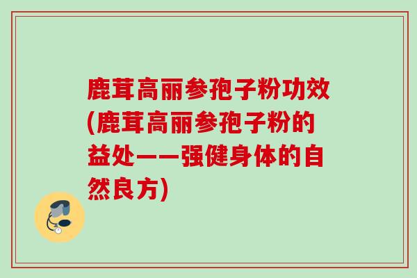 鹿茸高丽参孢子粉功效(鹿茸高丽参孢子粉的益处——强健身体的自然良方)