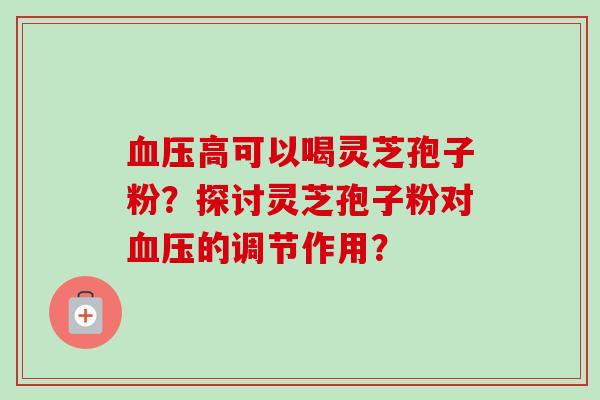 血压高可以喝灵芝孢子粉？探讨灵芝孢子粉对血压的调节作用？
