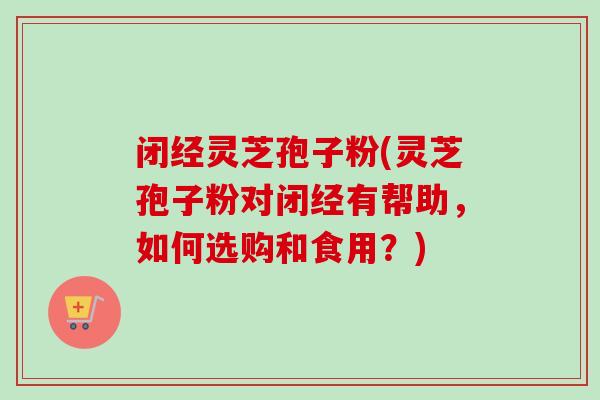闭经灵芝孢子粉(灵芝孢子粉对闭经有帮助，如何选购和食用？)