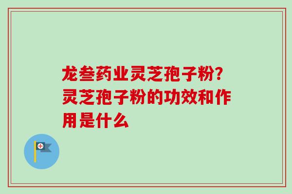 龙叁药业灵芝孢子粉？灵芝孢子粉的功效和作用是什么