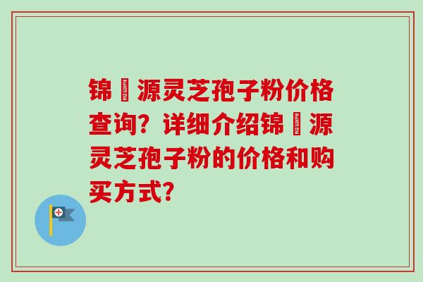 锦堃源灵芝孢子粉价格查询？详细介绍锦堃源灵芝孢子粉的价格和购买方式？