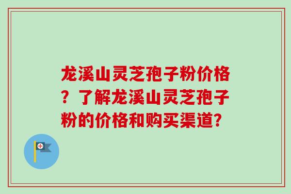 龙溪山灵芝孢子粉价格？了解龙溪山灵芝孢子粉的价格和购买渠道？
