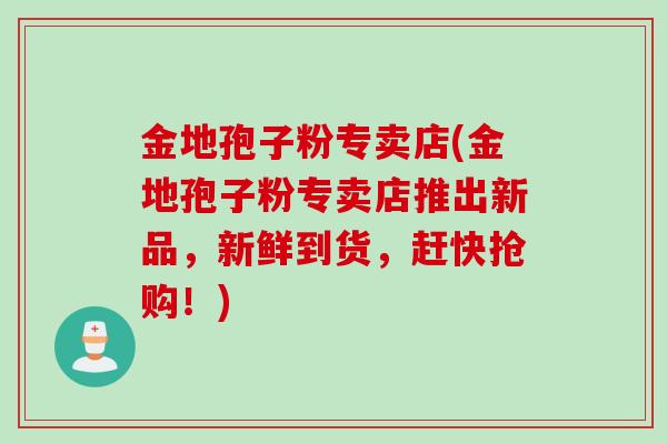 金地孢子粉专卖店(金地孢子粉专卖店推出新品，新鲜到货，赶快抢购！)
