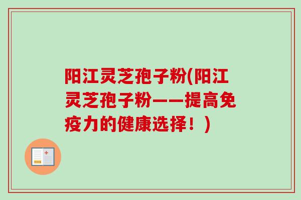 阳江灵芝孢子粉(阳江灵芝孢子粉——提高免疫力的健康选择！)
