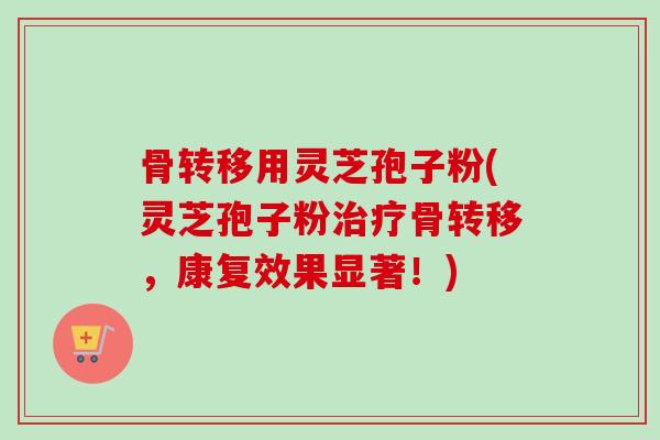 骨转移用灵芝孢子粉(灵芝孢子粉治疗骨转移，康复效果显著！)