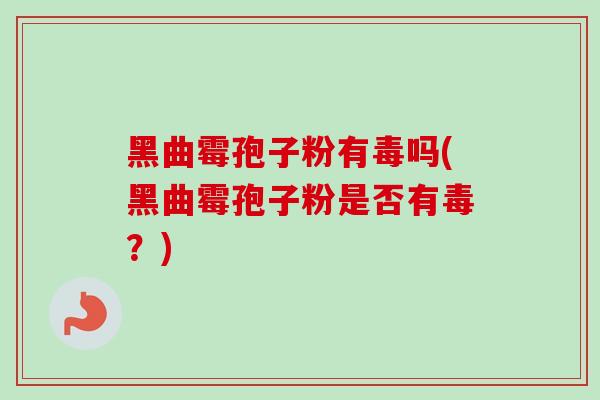 黑曲霉孢子粉有毒吗(黑曲霉孢子粉是否有毒？)