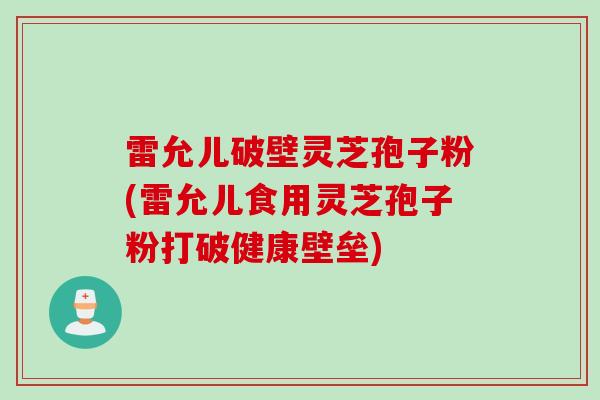 雷允儿破壁灵芝孢子粉(雷允儿食用灵芝孢子粉打破健康壁垒)