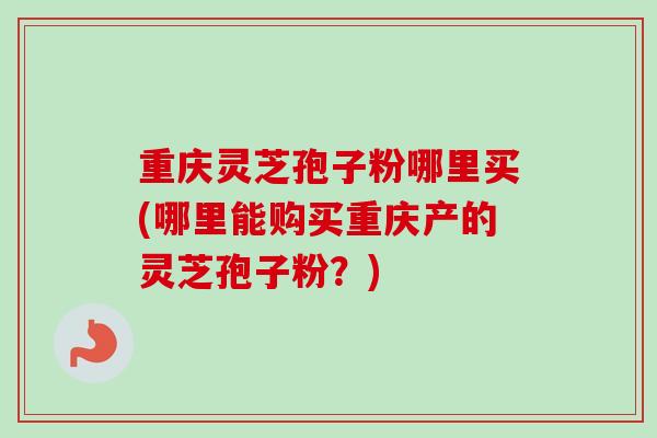 重庆灵芝孢子粉哪里买(哪里能购买重庆产的灵芝孢子粉？)