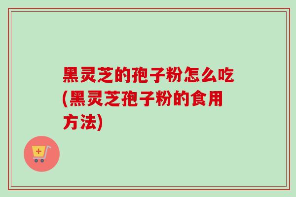 黑灵芝的孢子粉怎么吃(黑灵芝孢子粉的食用方法)