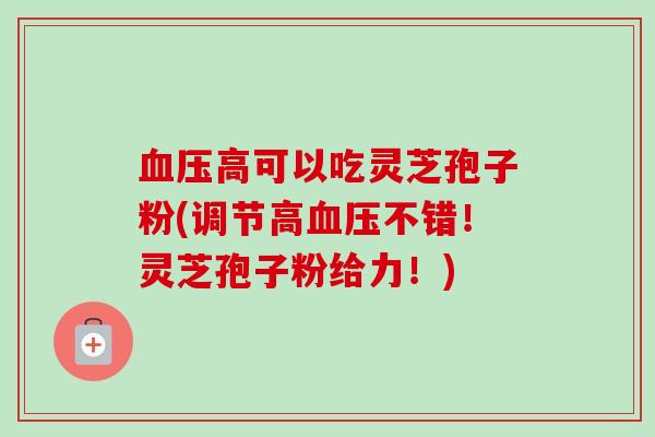 血压高可以吃灵芝孢子粉(调节高血压不错！灵芝孢子粉给力！)
