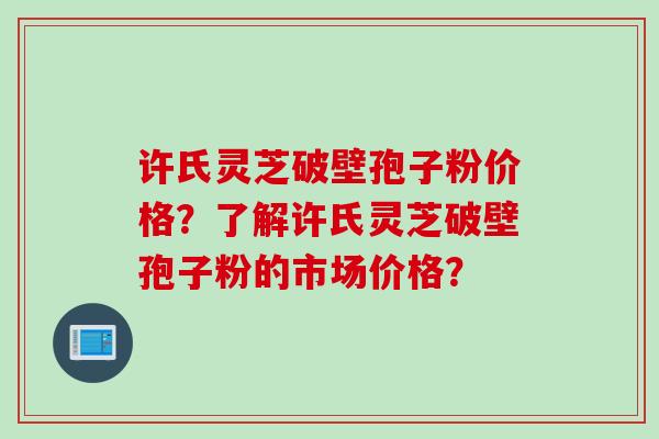 许氏灵芝破壁孢子粉价格？了解许氏灵芝破壁孢子粉的市场价格？