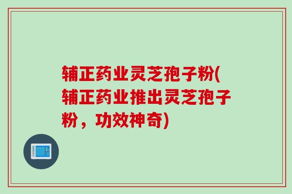 辅正药业灵芝孢子粉(辅正药业推出灵芝孢子粉，功效神奇)