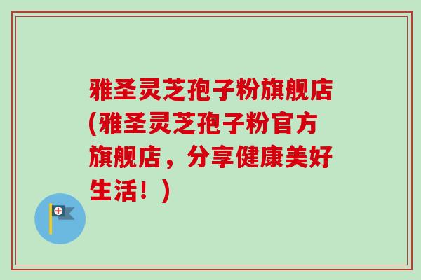 雅圣灵芝孢子粉旗舰店(雅圣灵芝孢子粉官方旗舰店，分享健康美好生活！)