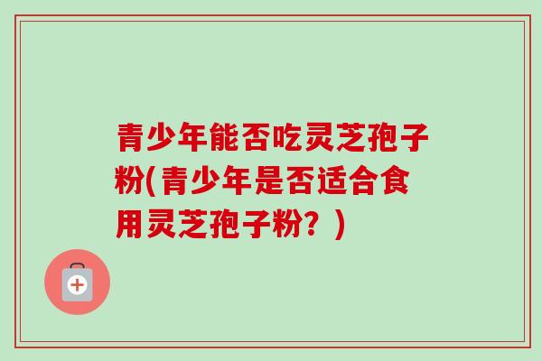 青少年能否吃灵芝孢子粉(青少年是否适合食用灵芝孢子粉？)