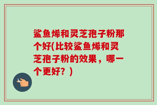 鲨鱼烯和灵芝孢子粉那个好(比较鲨鱼烯和灵芝孢子粉的效果，哪一个更好？)