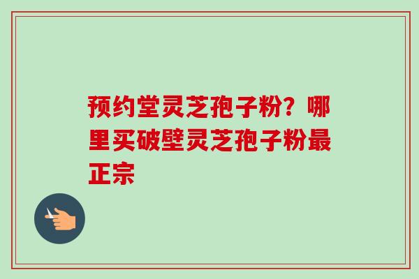 预约堂灵芝孢子粉？哪里买破壁灵芝孢子粉最正宗