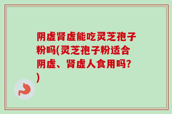 阴虚肾虚能吃灵芝孢子粉吗(灵芝孢子粉适合阴虚、肾虚人食用吗？)