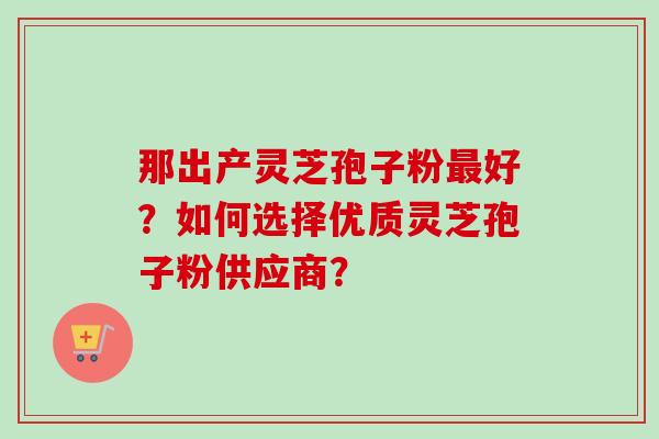 那出产灵芝孢子粉最好？如何选择优质灵芝孢子粉供应商？