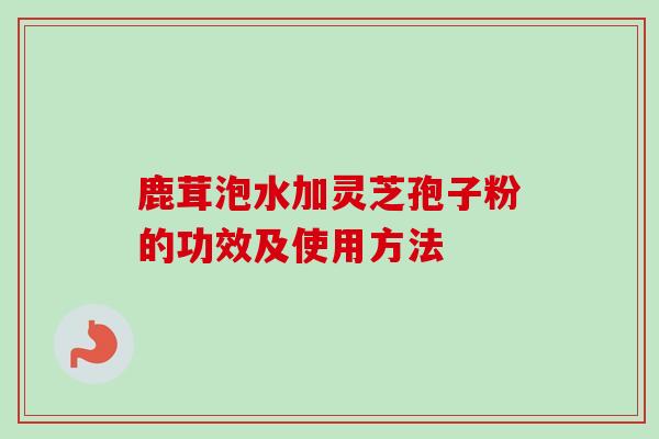 鹿茸泡水加灵芝孢子粉的功效及使用方法