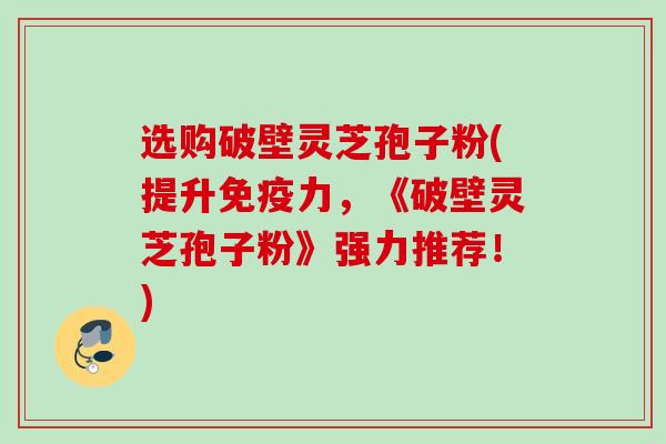 选购破壁灵芝孢子粉(提升免疫力，《破壁灵芝孢子粉》强力推荐！)