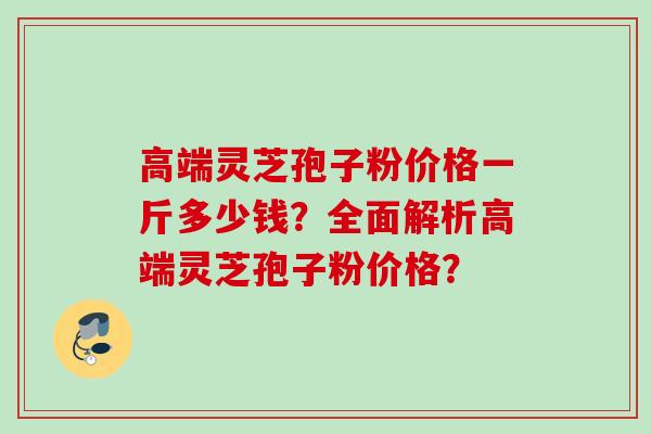 高端灵芝孢子粉价格一斤多少钱？全面解析高端灵芝孢子粉价格？